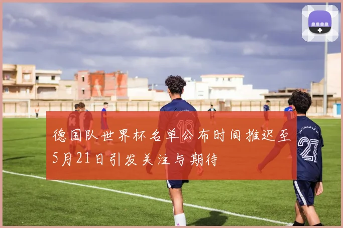 德国队世界杯名单公布时间推迟至5月21日引发关注与期待