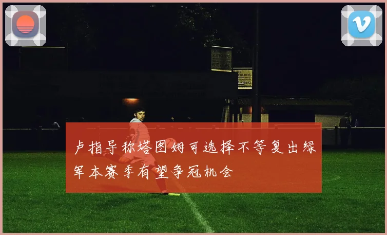 卢指导称塔图姆可选择不等复出绿军本赛季有望争冠机会