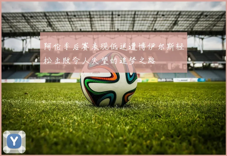 阿伦季后赛表现低迷遭博伊尔斯轻松击败令人失望的追梦之路