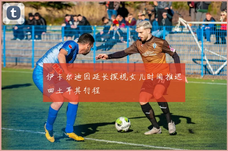 伊卡尔迪因延长探视女儿时间推迟回土耳其行程
