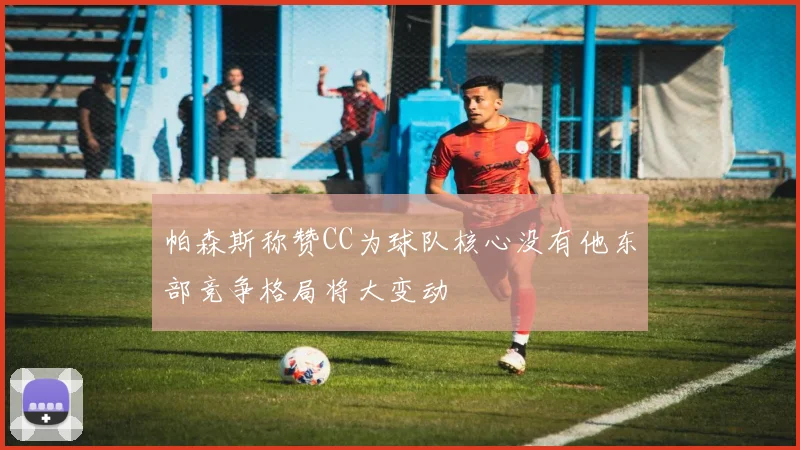 帕森斯称赞CC为球队核心没有他东部竞争格局将大变动