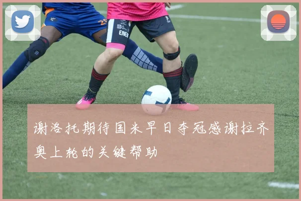 谢洛托期待国米早日夺冠感谢拉齐奥上轮的关键帮助