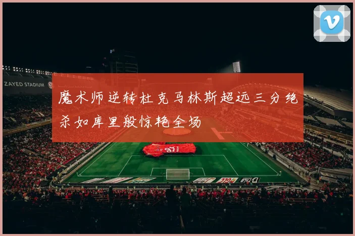 魔术师逆转杜克马林斯超远三分绝杀如库里般惊艳全场