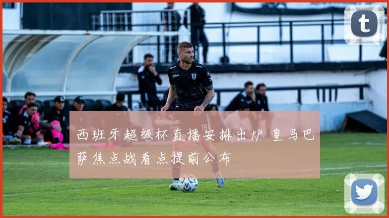 西班牙超级杯直播安排出炉 皇马巴萨焦点战看点提前公布