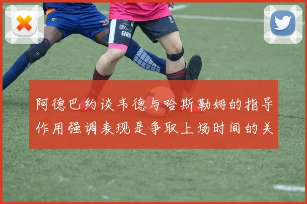 阿德巴约谈韦德与哈斯勒姆的指导作用强调表现是争取上场时间的关键